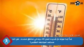 غداً تبدأ موجة حرّ شديدة تصل 49 درجة في مناطق محددة.. هل أنت مستعد لمواجهة الطقس؟